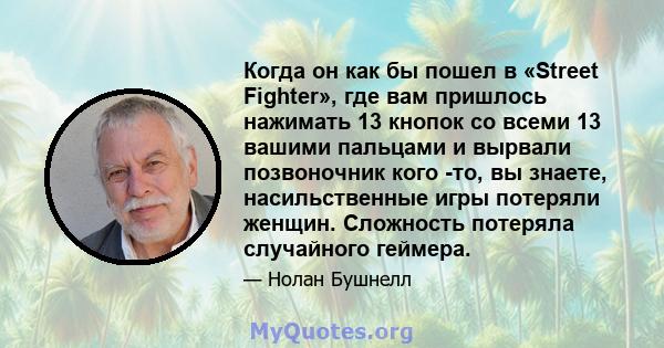 Когда он как бы пошел в «Street Fighter», где вам пришлось нажимать 13 кнопок со всеми 13 вашими пальцами и вырвали позвоночник кого -то, вы знаете, насильственные игры потеряли женщин. Сложность потеряла случайного