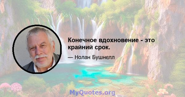 Конечное вдохновение - это крайний срок.