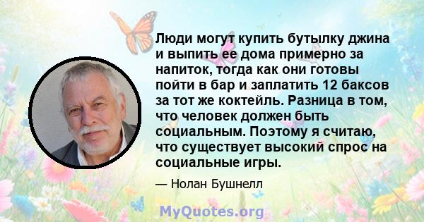 Люди могут купить бутылку джина и выпить ее дома примерно за напиток, тогда как они готовы пойти в бар и заплатить 12 баксов за тот же коктейль. Разница в том, что человек должен быть социальным. Поэтому я считаю, что