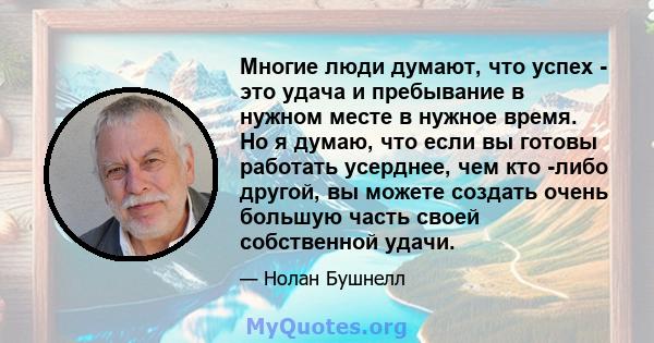 Многие люди думают, что успех - это удача и пребывание в нужном месте в нужное время. Но я думаю, что если вы готовы работать усерднее, чем кто -либо другой, вы можете создать очень большую часть своей собственной удачи.