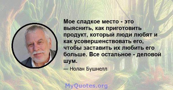 Мое сладкое место - это выяснить, как приготовить продукт, который люди любят и как усовершенствовать его, чтобы заставить их любить его больше. Все остальное - деловой шум.