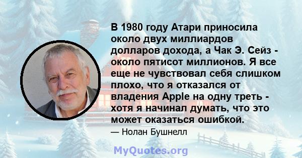 В 1980 году Атари приносила около двух миллиардов долларов дохода, а Чак Э. Сейз - около пятисот миллионов. Я все еще не чувствовал себя слишком плохо, что я отказался от владения Apple на одну треть - хотя я начинал