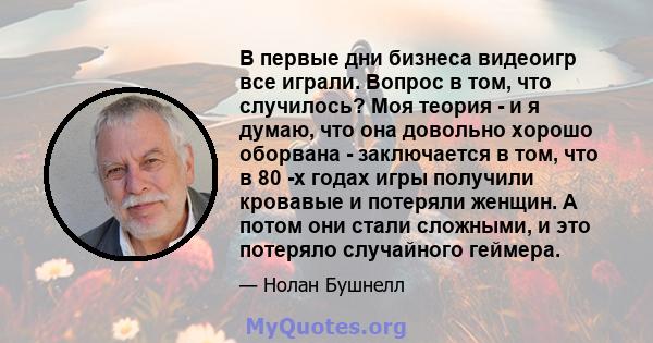 В первые дни бизнеса видеоигр все играли. Вопрос в том, что случилось? Моя теория - и я думаю, что она довольно хорошо оборвана - заключается в том, что в 80 -х годах игры получили кровавые и потеряли женщин. А потом