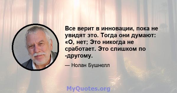 Все верит в инновации, пока не увидят это. Тогда они думают: «О, нет; Это никогда не сработает. Это слишком по -другому.