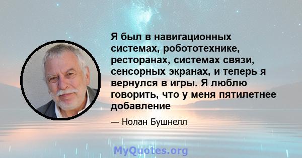 Я был в навигационных системах, робототехнике, ресторанах, системах связи, сенсорных экранах, и теперь я вернулся в игры. Я люблю говорить, что у меня пятилетнее добавление