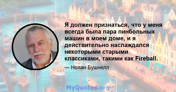 Я должен признаться, что у меня всегда была пара пинбольных машин в моем доме, и я действительно наслаждался некоторыми старыми классиками, такими как Fireball.