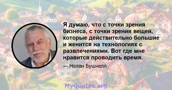 Я думаю, что с точки зрения бизнеса, с точки зрения вещей, которые действительно большие и женится на технологиях с развлечениями. Вот где мне нравится проводить время.