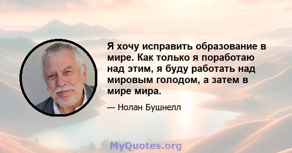 Я хочу исправить образование в мире. Как только я поработаю над этим, я буду работать над мировым голодом, а затем в мире мира.