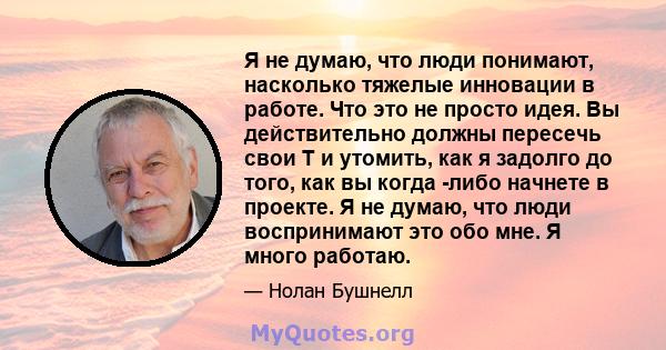 Я не думаю, что люди понимают, насколько тяжелые инновации в работе. Что это не просто идея. Вы действительно должны пересечь свои T и утомить, как я задолго до того, как вы когда -либо начнете в проекте. Я не думаю,