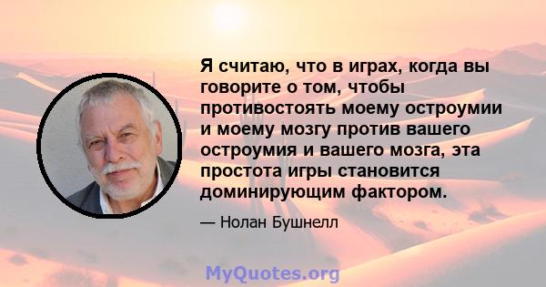 Я считаю, что в играх, когда вы говорите о том, чтобы противостоять моему остроумии и моему мозгу против вашего остроумия и вашего мозга, эта простота игры становится доминирующим фактором.