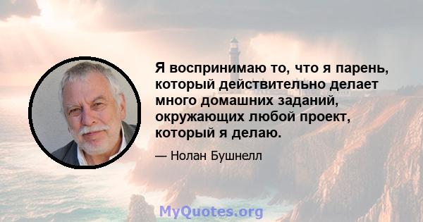 Я воспринимаю то, что я парень, который действительно делает много домашних заданий, окружающих любой проект, который я делаю.