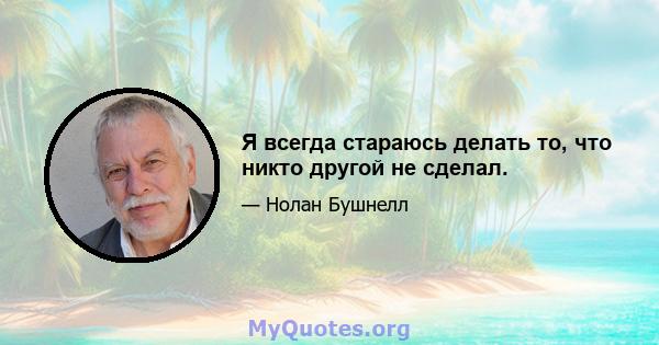 Я всегда стараюсь делать то, что никто другой не сделал.