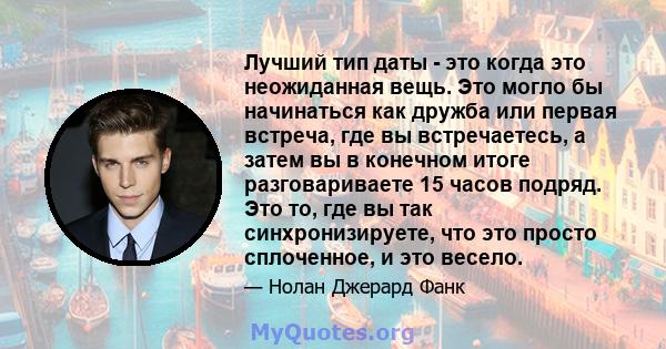 Лучший тип даты - это когда это неожиданная вещь. Это могло бы начинаться как дружба или первая встреча, где вы встречаетесь, а затем вы в конечном итоге разговариваете 15 часов подряд. Это то, где вы так