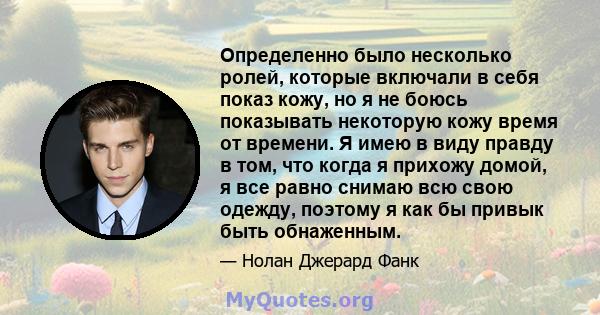 Определенно было несколько ролей, которые включали в себя показ кожу, но я не боюсь показывать некоторую кожу время от времени. Я имею в виду правду в том, что когда я прихожу домой, я все равно снимаю всю свою одежду,