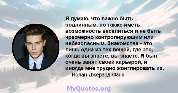 Я думаю, что важно быть подлинным, но также иметь возможность веселиться и не быть чрезмерно контролирующим или небезопасным. Знакомства - это лишь одна из тех вещей, где это, когда вы знаете, вы знаете. Я был очень