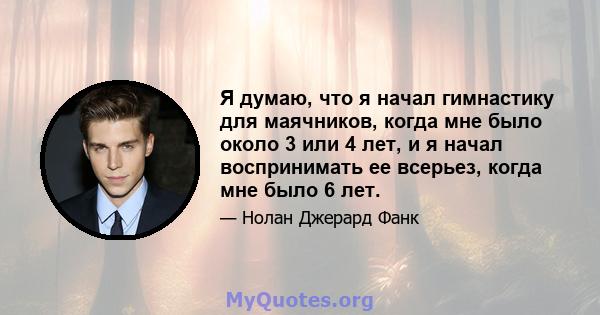 Я думаю, что я начал гимнастику для маячников, когда мне было около 3 или 4 лет, и я начал воспринимать ее всерьез, когда мне было 6 лет.