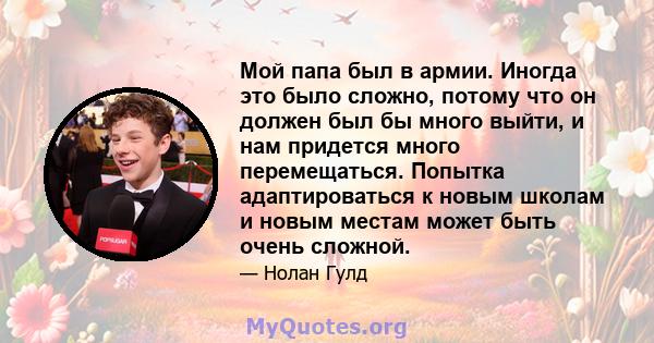 Мой папа был в армии. Иногда это было сложно, потому что он должен был бы много выйти, и нам придется много перемещаться. Попытка адаптироваться к новым школам и новым местам может быть очень сложной.