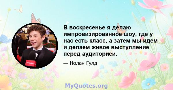 В воскресенье я делаю импровизированное шоу, где у нас есть класс, а затем мы идем и делаем живое выступление перед аудиторией.