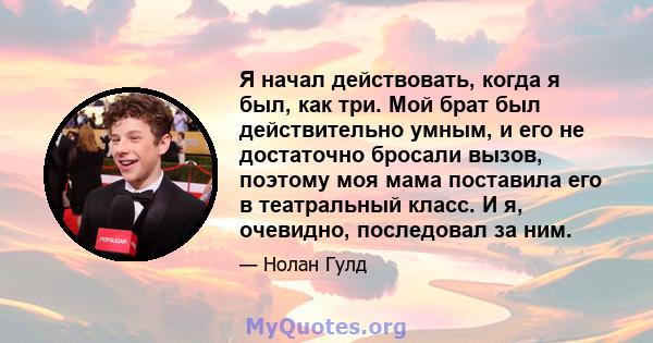 Я начал действовать, когда я был, как три. Мой брат был действительно умным, и его не достаточно бросали вызов, поэтому моя мама поставила его в театральный класс. И я, очевидно, последовал за ним.