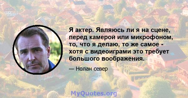 Я актер. Являюсь ли я на сцене, перед камерой или микрофоном, то, что я делаю, то же самое - хотя с видеоиграми это требует большого воображения.