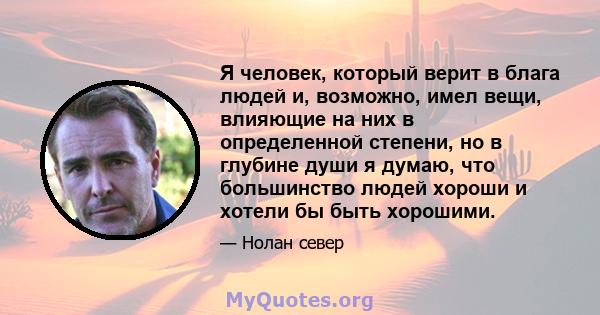 Я человек, который верит в блага людей и, возможно, имел вещи, влияющие на них в определенной степени, но в глубине души я думаю, что большинство людей хороши и хотели бы быть хорошими.