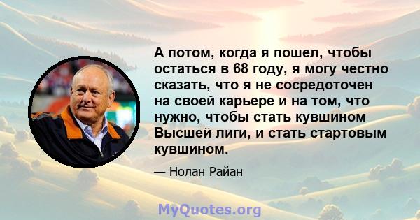 А потом, когда я пошел, чтобы остаться в 68 году, я могу честно сказать, что я не сосредоточен на своей карьере и на том, что нужно, чтобы стать кувшином Высшей лиги, и стать стартовым кувшином.