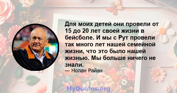 Для моих детей они провели от 15 до 20 лет своей жизни в бейсболе. И мы с Рут провели так много лет нашей семейной жизни, что это было нашей жизнью. Мы больше ничего не знали.