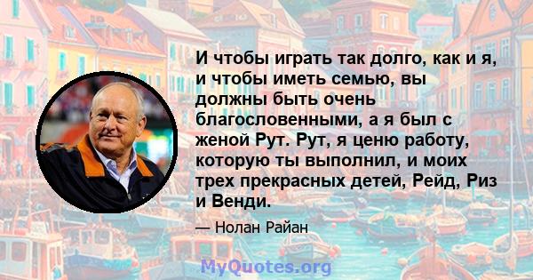 И чтобы играть так долго, как и я, и чтобы иметь семью, вы должны быть очень благословенными, а я был с женой Рут. Рут, я ценю работу, которую ты выполнил, и моих трех прекрасных детей, Рейд, Риз и Венди.