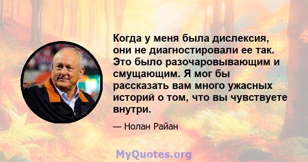 Когда у меня была дислексия, они не диагностировали ее так. Это было разочаровывающим и смущающим. Я мог бы рассказать вам много ужасных историй о том, что вы чувствуете внутри.