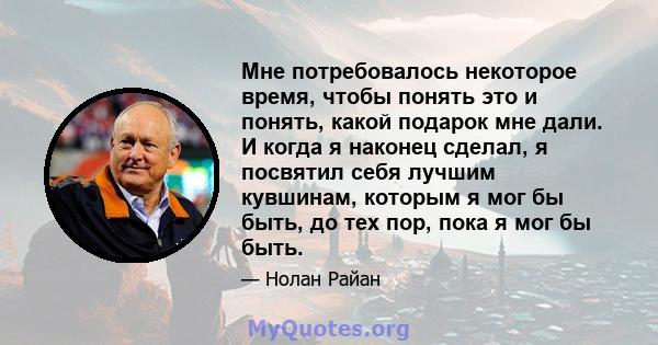 Мне потребовалось некоторое время, чтобы понять это и понять, какой подарок мне дали. И когда я наконец сделал, я посвятил себя лучшим кувшинам, которым я мог бы быть, до тех пор, пока я мог бы быть.