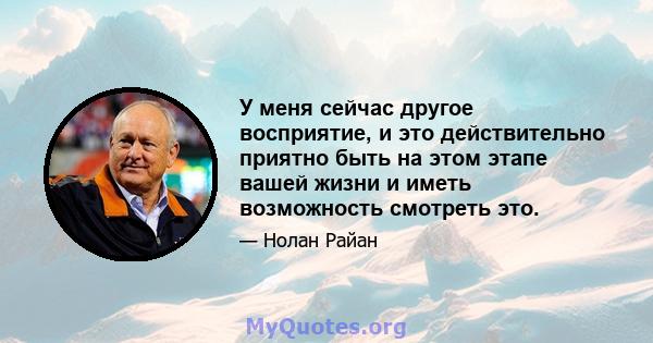 У меня сейчас другое восприятие, и это действительно приятно быть на этом этапе вашей жизни и иметь возможность смотреть это.