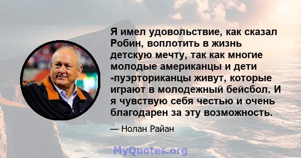 Я имел удовольствие, как сказал Робин, воплотить в жизнь детскую мечту, так как многие молодые американцы и дети -пуэрториканцы живут, которые играют в молодежный бейсбол. И я чувствую себя честью и очень благодарен за