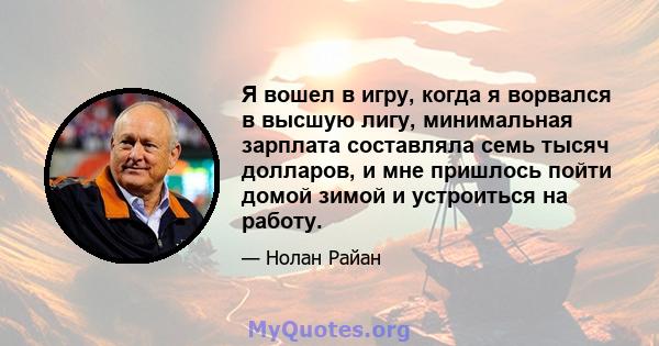 Я вошел в игру, когда я ворвался в высшую лигу, минимальная зарплата составляла семь тысяч долларов, и мне пришлось пойти домой зимой и устроиться на работу.