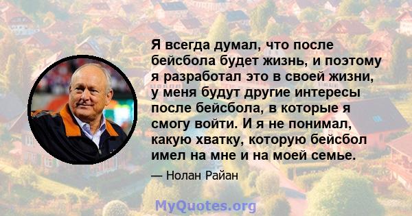 Я всегда думал, что после бейсбола будет жизнь, и поэтому я разработал это в своей жизни, у меня будут другие интересы после бейсбола, в которые я смогу войти. И я не понимал, какую хватку, которую бейсбол имел на мне и 