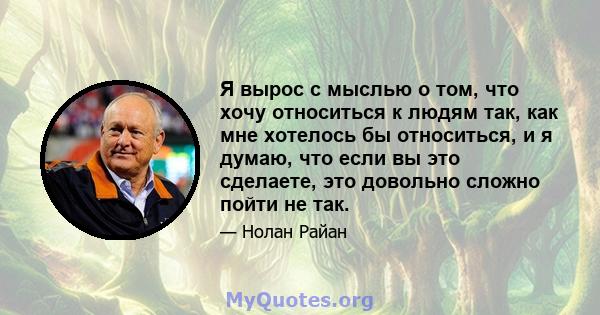 Я вырос с мыслью о том, что хочу относиться к людям так, как мне хотелось бы относиться, и я думаю, что если вы это сделаете, это довольно сложно пойти не так.