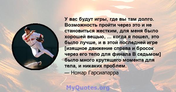 У вас будут игры, где вы там долго. Возможность пройти через это и не становиться жестким, для меня было хорошей вещью, ... когда я пошел, это было лучше, и в этой последней игре [изящное движение справа и бросок через