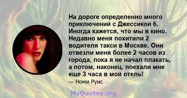 На дороге определенно много приключений с Джессикой 6. Иногда кажется, что мы в кино. Недавно меня похитили 2 водителя такси в Москве. Они отвезли меня более 2 часов из города, пока я не начал плакать, а потом, наконец, 