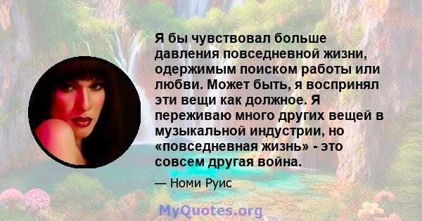 Я бы чувствовал больше давления повседневной жизни, одержимым поиском работы или любви. Может быть, я воспринял эти вещи как должное. Я переживаю много других вещей в музыкальной индустрии, но «повседневная жизнь» - это 