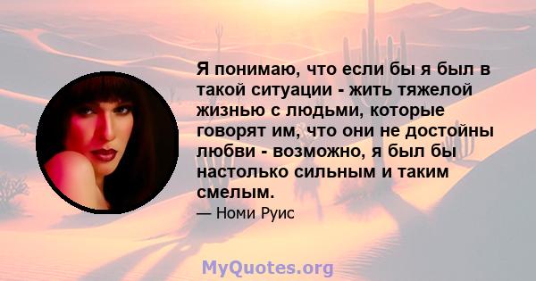 Я понимаю, что если бы я был в такой ситуации - жить тяжелой жизнью с людьми, которые говорят им, что они не достойны любви - возможно, я был бы настолько сильным и таким смелым.