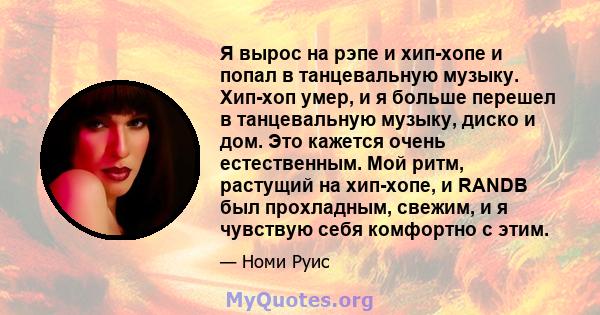 Я вырос на рэпе и хип-хопе и попал в танцевальную музыку. Хип-хоп умер, и я больше перешел в танцевальную музыку, диско и дом. Это кажется очень естественным. Мой ритм, растущий на хип-хопе, и RANDB был прохладным,