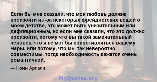 Если бы мне сказали, что моя любовь должна произойти из -за некоторых фрейдистских вещей о моем детстве, это может быть унизительным или дефляционным, но если мне сказали, что это должно произойти, потому что вы такой