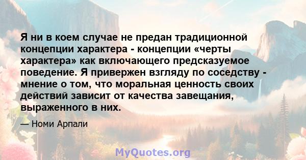 Я ни в коем случае не предан традиционной концепции характера - концепции «черты характера» как включающего предсказуемое поведение. Я привержен взгляду по соседству - мнение о том, что моральная ценность своих действий 