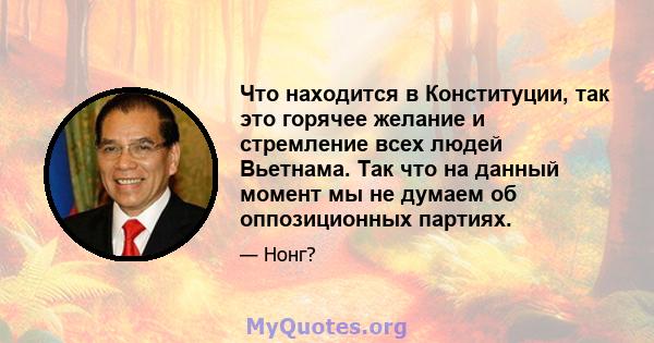 Что находится в Конституции, так это горячее желание и стремление всех людей Вьетнама. Так что на данный момент мы не думаем об оппозиционных партиях.