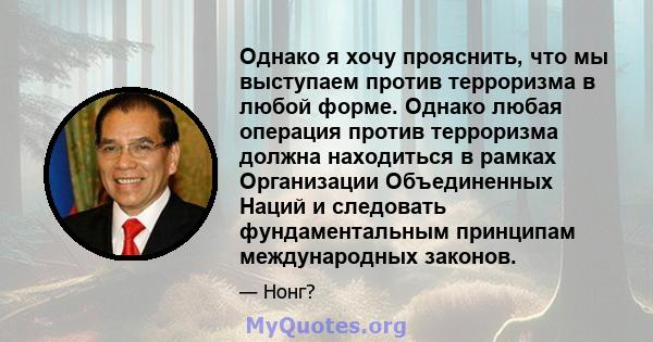 Однако я хочу прояснить, что мы выступаем против терроризма в любой форме. Однако любая операция против терроризма должна находиться в рамках Организации Объединенных Наций и следовать фундаментальным принципам