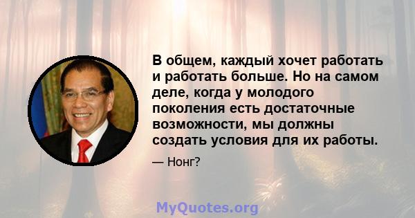 В общем, каждый хочет работать и работать больше. Но на самом деле, когда у молодого поколения есть достаточные возможности, мы должны создать условия для их работы.