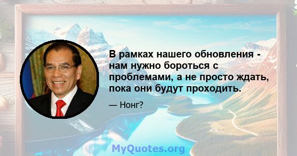 В рамках нашего обновления - нам нужно бороться с проблемами, а не просто ждать, пока они будут проходить.