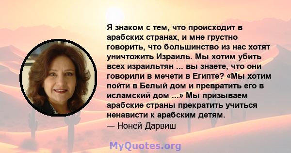 Я знаком с тем, что происходит в арабских странах, и мне грустно говорить, что большинство из нас хотят уничтожить Израиль. Мы хотим убить всех израильтян ... вы знаете, что они говорили в мечети в Египте? «Мы хотим