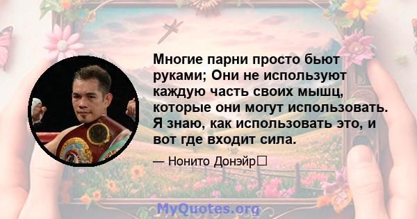 Многие парни просто бьют руками; Они не используют каждую часть своих мышц, которые они могут использовать. Я знаю, как использовать это, и вот где входит сила.