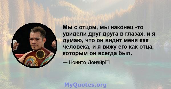 Мы с отцом, мы наконец -то увидели друг друга в глазах, и я думаю, что он видит меня как человека, и я вижу его как отца, которым он всегда был.