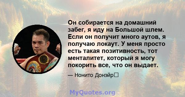 Он собирается на домашний забег, я иду на Большой шлем. Если он получит много аутов, я получаю локаут. У меня просто есть такая позитивность, тот менталитет, который я могу покорить все, что он выдает.